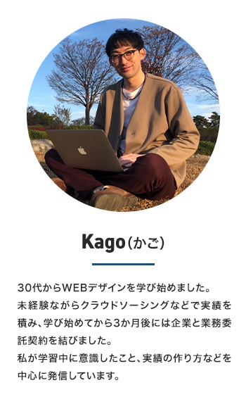 Kago　30代からWEBデザインを学び始めました。未経験ながらクラウドソーシングなどで実績を積み、学び始めてから3か月後には企業と業務委託契約を結びました。私が学習中に意識したこと、実績の作り方などを中心に発信していきます。